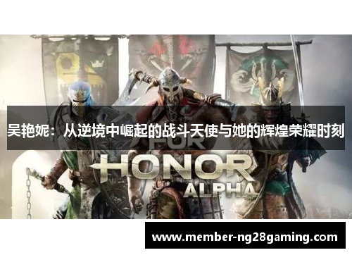 吴艳妮:从逆境中崛起的战斗天使与她的辉煌荣耀时刻 吴艳妮:从逆境中崛起的战斗天使与她的辉煌荣耀时刻