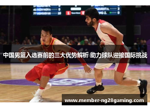 中国男篮入选赛前的三大优势解析 助力球队迎接国际挑战 中国男篮入选赛前的三大优势解析 助力球队迎接国际挑战