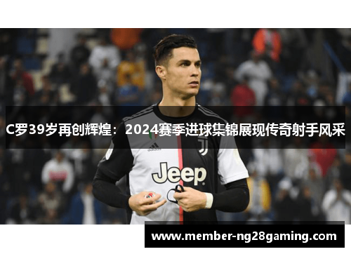 C罗39岁再创辉煌:2024赛季进球集锦展现传奇射手风采 C罗39岁再创辉煌:2024赛季进球集锦展现传奇射手风采