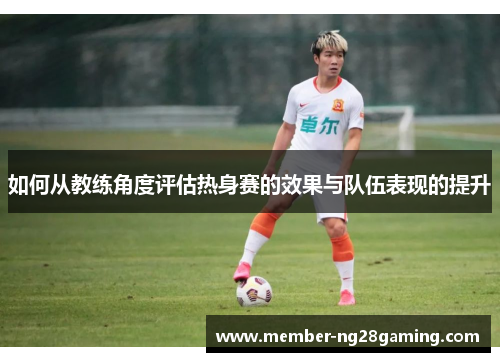 如何从教练角度评估热身赛的效果与队伍表现的提升 如何从教练角度评估热身赛的效果与队伍表现的提升