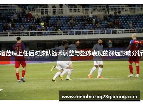 宿茂臻上任后对球队战术调整与整体表现的深远影响分析 宿茂臻上任后对球队战术调整与整体表现的深远影响分析