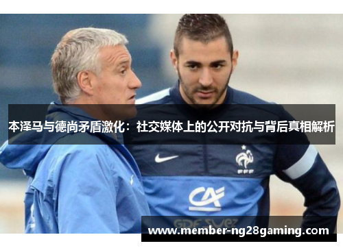 本泽马与德尚矛盾激化:社交媒体上的公开对抗与背后真相解析 本泽马与德尚矛盾激化:社交媒体上的公开对抗与背后真相解析