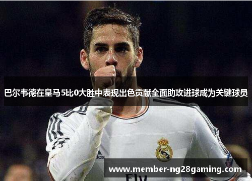 巴尔韦德在皇马5比0大胜中表现出色贡献全面助攻进球成为关键球员 巴尔韦德在皇马5比0大胜中表现出色贡献全面助攻进球成为关键球员