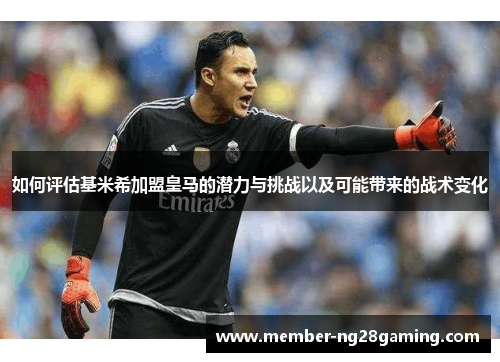 如何评估基米希加盟皇马的潜力与挑战以及可能带来的战术变化 如何评估基米希加盟皇马的潜力与挑战以及可能带来的战术变化