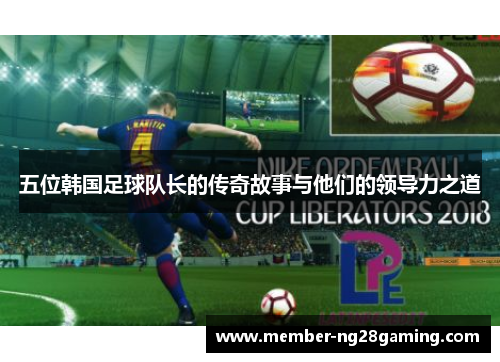 五位韩国足球队长的传奇故事与他们的领导力之道 五位韩国足球队长的传奇故事与他们的领导力之道