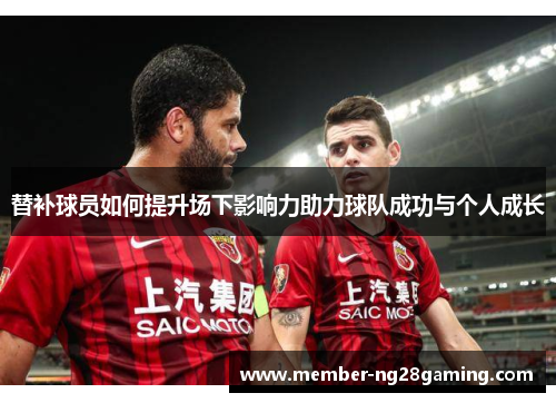 替补球员如何提升场下影响力助力球队成功与个人成长 替补球员如何提升场下影响力助力球队成功与个人成长