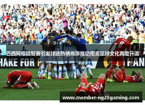巴西阿根廷复赛引发球迷热情高涨推动南美足球文化再度升温 巴西阿根廷复赛引发球迷热情高涨推动南美足球文化再度升温