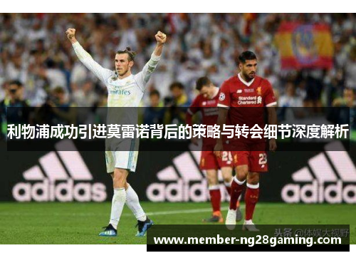 利物浦成功引进莫雷诺背后的策略与转会细节深度解析 利物浦成功引进莫雷诺背后的策略与转会细节深度解析