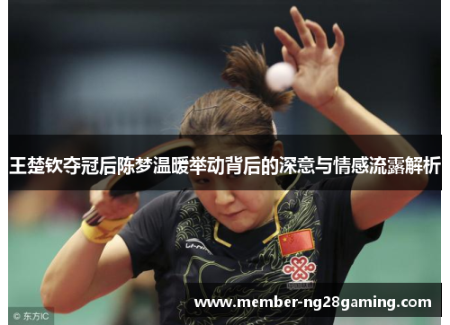 王楚钦夺冠后陈梦温暖举动背后的深意与情感流露解析 王楚钦夺冠后陈梦温暖举动背后的深意与情感流露解析