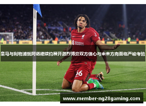 皇马与利物浦就阿诺德续约展开激烈博弈双方信心与未来方向面临严峻考验 皇马与利物浦就阿诺德续约展开激烈博弈双方信心与未来方向面临严峻考验