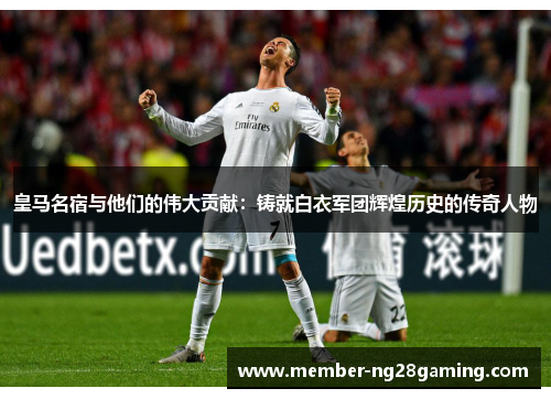 皇马名宿与他们的伟大贡献:铸就白衣军团辉煌历史的传奇人物 皇马名宿与他们的伟大贡献:铸就白衣军团辉煌历史的传奇人物