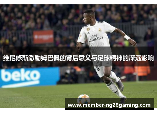维尼修斯激励姆巴佩的背后意义与足球精神的深远影响 维尼修斯激励姆巴佩的背后意义与足球精神的深远影响