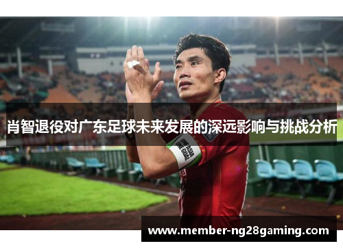 肖智退役对广东足球未来发展的深远影响与挑战分析 肖智退役对广东足球未来发展的深远影响与挑战分析