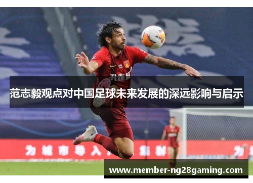 范志毅观点对中国足球未来发展的深远影响与启示 范志毅观点对中国足球未来发展的深远影响与启示