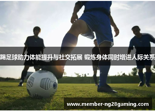 踢足球助力体能提升与社交拓展 锻炼身体同时增进人际关系 踢足球助力体能提升与社交拓展 锻炼身体同时增进人际关系