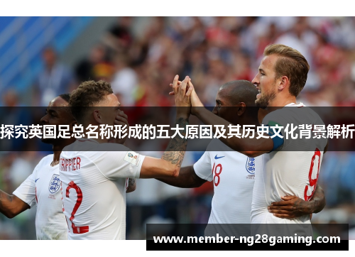 探究英国足总名称形成的五大原因及其历史文化背景解析 探究英国足总名称形成的五大原因及其历史文化背景解析